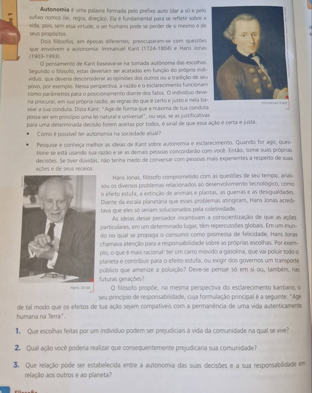 Autonomia é uma palavra formada pelo prefixo auto (dar a si) e pelo
sufixo nomos (lei, regra, direção). Ela é fundamental para se refletir sobre a
vida, pois, sem essa virtude, o ser humano pode se perder de si mesmo e de
seus propósitos.
Dois filósofos, em épocas diferentes, preocuparam-se com questões
que envolvem a autonomia: Immanuel Kant (1724-1804) e Hans Jonas
(1903-1993).
O pensamento de Kant baseava-se na tomada autônoma das escolhas.
Segundo o filósofo, estas deveriam ser acatadas em função do próprio indi-
víduo, que deveria desconsiderar as opiniões dos outros ou a tradição de seu
povo, por exemplo. Nessa perspectiva, a razão e o esclarecimento funcionam
como parâmetros para o posicionamento diante dos fatos. O indivíduo deve-
ria procurar, em sua própria razão, as regras do que é certo e justo e nela ba-
sear a sua conduta. Dizia Kant: “Age de forma que a máxima de tua conduta
possa ser em princípio uma lei natural e universal”, ou seja, se as justificativas
para uma determinada decisão forem aceitas por todos, é sinal de que essa ação é certa e justa.
Como é possível ter autonomia na sociedade atual?
Pesquise e conheça melhor as ideias de Kant sobre autonomia e esclarecimento. Quando for agir, ques-
tione se está usando sua razão e se as demais pessoas concordarão com você. Então, tome suas próprias
decisões. Se tiver dúvidas, não tenha medo de conversar com pessoas mais experientes a respeito de suas
ações e de seus receios.
Hans Jonas, filósofo comprometido com as questões de seu tempo, anali-
sou os diversos problemas relacionados ao desenvolvimento tecnológico, como
o efeito estufa, a extinção de animais e plantas, as guerras e as desigualdades.
Diante da escala planetária que esses problemas atingiram, Hans Jonas acredi-
tava que eles só seriam solucionados pela coletividade.
As ideias desse pensador incentivam a conscientização de que as ações
particulares, em um determinado lugar, têm repercussões globais. Em um mun-
do no qual se propaga o consumo como promessa de felicidade, Hans Jonas
chamava atenção para a responsabilidade sobre as próprias escolhas. Por exem-
plo, o que é mais racional: ter um carro movido a gasolina, que vai poluir todo o
planeta e contribuir para o efeito estufa, ou exigir dos governos um transporte
público que amenize a poluição? Deve-se pensar só em si ou, também, nas
futuras gerações?
O filósofo propõe, na mesma perspectiva do esclarecimento kantiano, o
seu princípio de responsabilidade, cuja formulação principal é a seguinte: "Age
de tal modo que os efeitos de tua ação sejam compatíveis com a permanência de uma vida autenticamente
humana na Terra”.
Que escolhas feitas por um indivíduo podem ser prejudiciais à vida da comunidade na qual se vive?
2. Qual ação você poderia realizar que consequentemente prejudicaria sua comunidade?
3. Que relação pode ser estabelecida entre a autonomia das suas decisões e a sua responsabilidade em
relação aos outros e ao planeta?