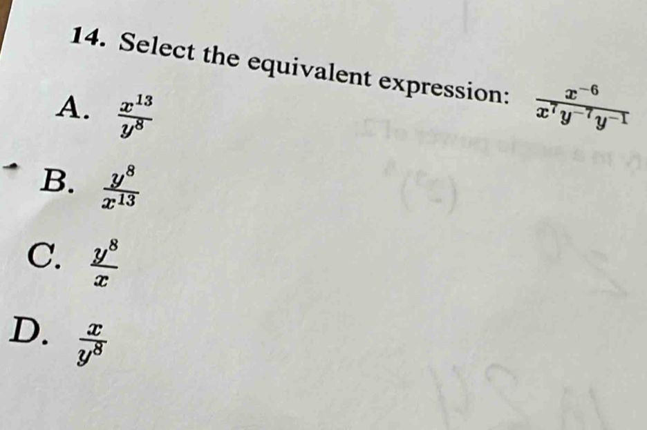 Select the equivalent expression:
A.  x^(13)/y^8   (x^(-6))/x^7y^(-7)y^(-1) 
B.  y^8/x^(13) 
C.  y^8/x 
D.  x/y^8 