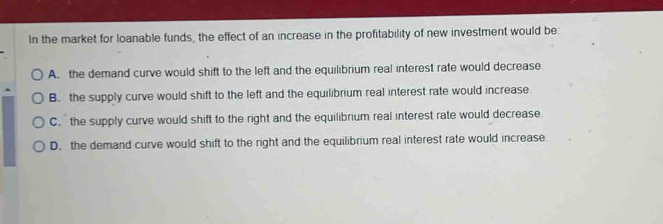 In the market for loanable funds, the effect of an increase in the profitability of new investment would be:
A. the demand curve would shift to the left and the equilibrium real interest rate would decrease.
B. the supply curve would shift to the left and the equilibrium real interest rate would increase
C. the supply curve would shift to the right and the equilibrium real interest rate would decrease.
D. the demand curve would shift to the right and the equilibrium real interest rate would increase.