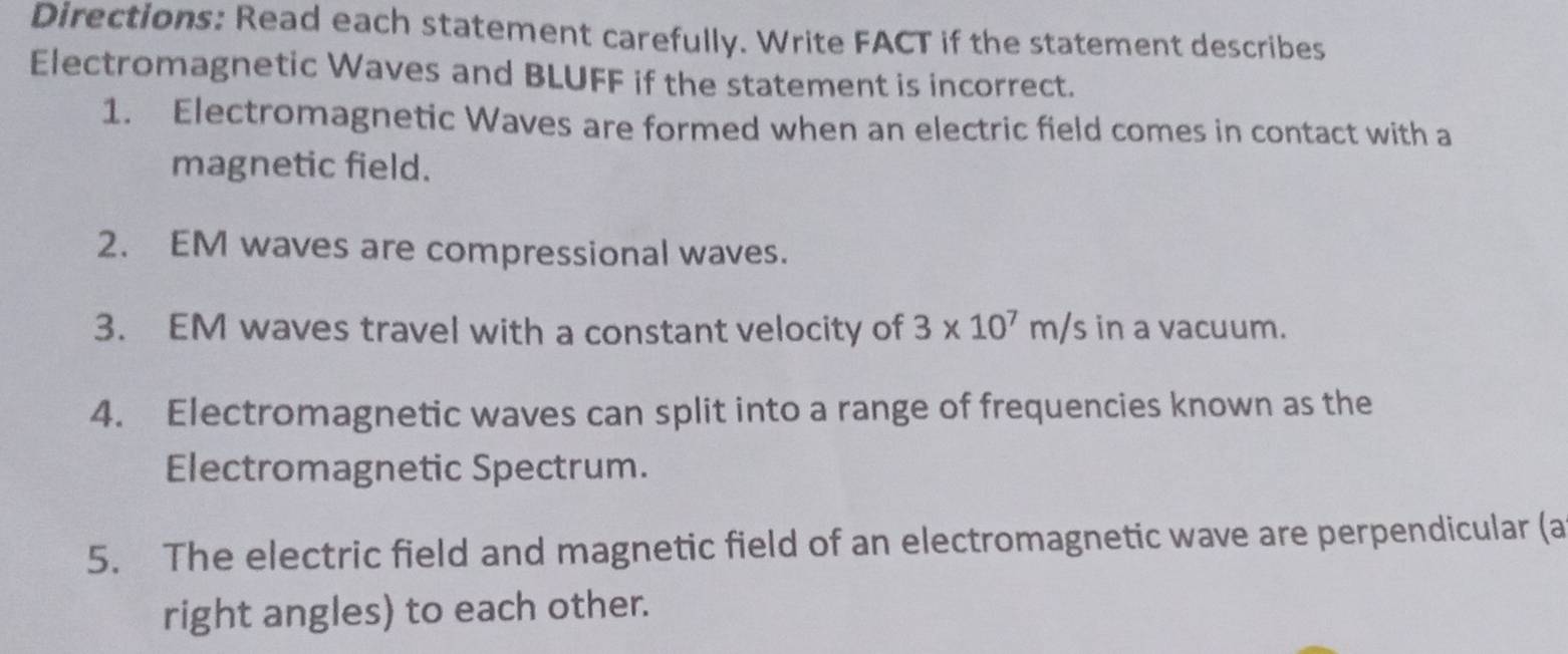 Directions: Read each statement carefully. Write FACT if the statement describes 
Electromagnetic Waves and BLUFF if the statement is incorrect. 
1. Electromagnetic Waves are formed when an electric field comes in contact with a 
magnetic field. 
2. EM waves are compressional waves. 
3. EM waves travel with a constant velocity of 3* 10^7m/s in a vacuum. 
4. Electromagnetic waves can split into a range of frequencies known as the 
Electromagnetic Spectrum. 
5. The electric field and magnetic field of an electromagnetic wave are perpendicular (a 
right angles) to each other.