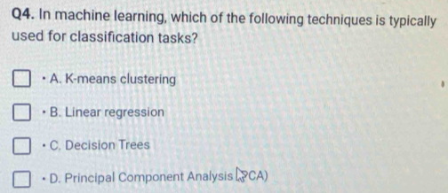 In machine learning, which of the following techniques is typically
used for classification tasks?
• A. K-means clustering
B. Linear regression
· C . Decision Trees
• D. Principal Component Analysis [_3PCA)