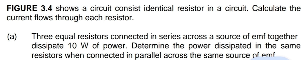FIGURE 3.4 shows a circuit consist identical resistor in a circuit. Calculate the 
current flows through each resistor. 
(a) Three equal resistors connected in series across a source of emf together 
dissipate 10 W of power. Determine the power dissipated in the same 
resistors when connected in parallel across the same source of emf