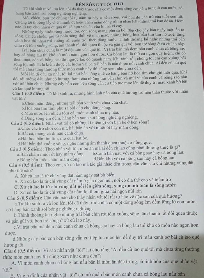 Bên Sông tuổi thơ
Từ khi sinh ra và lớn lên, tôi đã thấy trước nhà có một dòng sông êm đềm lững lờ con nước, có
hàng bản xanh sọi bóng nghiêng nghiêng.
Mỗi chiều, bọn trẻ chủng tôi tụ năm tụ bảy ở bến sông, vui đùa đủ các trò của tuổi con nít.
Chúng tôi thường lầy chén muối ớt hoặc chén mắm đồng rồi rú nhau hái những trái bằn để ăn. Hôm
nào lỡ tay cho nhiều ớt quá thì cả bọn vừa ăn vừa hit hà vì cay.
Những ngày nước rồng nước lớn, con sông mang phù sa bồi đắp cho cây bằn ngày một lần ra
sông. Chiều chiều, gió từ phía sông thổi về man mác, những bông hoa bằn tim tím nở xoè, từng
cánh hoa thi nhau rời xuống rồi cuồn trôi theb dòng nước. Thỉnh thoảng lại nghe những trái bằn
chín rớt tôm xuống sông, âm thanh rất đỗi quen thuộc và gần gũi với bọn trẻ sống ở xứ cù lạo này.
Trái bằn chua cũng là một đặc sản của quê tôi. Vì trái bần mà đem nấu canh chua cá bống sao
hay cá bông lau thì khó có món nào ngon hơn được. Cá bông lau là thứ cá ngon quý hiểm, chỉ có
theo mùa, còn cá bống sao thì ngược lại, có quanh năm. Khi rành rỗi, chúng tôi chỉ cần xuống bãi
sông lội một lát là kiểm được cá, lượm vài ba trái bằn là nấu được nồi canh chua. Ai đến cù lao quê
tôi mà chưa từng thưởng thức món canh này thì cũng xem như chưa đến.
Mỗi lần đi đầu xa nhà, tôi lại nhớ bến sông quê có hàng bần nở hoa tím chờ gió thổi qua. Khi
đó, tôi tưởng đầu như có hương thơm của những trải bần chín và mùi vị của canh cá bống sao nấu
với trải bằn chua. Những cây bằn con bên sông vẫn cứ tiếp tục mọc lên để duy trì màu xanh bờ bãi
cù lao quê hương tôi.
Câu 1 (0,5 điểm): Từ khi sinh ra, những hình ảnh nào của quê hương trở nên thân thuộc với nhân
vật tôi?
a.Chén mắm đồng, những trái bần xanh vừa chua vừa chát.
b.Hoa bằn tim tím, phù sa bồi đắp cho dộng sông.
c.Mùa nước lên nhiều tôm cá, món canh chua mẹ nấu.
d.Dòng sông êm đềm, hàng bần xanh soi bóng nghiêng nghiêng.
Câu 2 (0,5 điểm): Nhân vật tôi có những kỉ niệm gì với bạn bè ở bến sông?
a.Chơi các trò chơi con nít, hái bần ăn với muổi ớt hay mắm đồng.
b.Bắt cá, mang cá đi nấu canh chụa.
c.Hái hoa bần tim tim, mò cua, bắt ốc.
d.Hái bần thả xuống sông, nghe những âm thanh quen thuộc ở đồng quê.
Câu 3 (0,5 điểm): Theo nhân vật tôi, món ăn mà ai đến cù lao cũng phải thưởng thức là gì?
a.Bần chẩm muối ớt hay mắm đồng. b.Canh bần nấu với cá bống sao hay cá bông lau.
c.Bông bần luộc chẩm mắm đồng. d.Bần kho với cá bống sao hay cá bông lau.
Câu 4 (0,5 điểm): Theo em, xứ cù lao mà tác giả nhắc đến trong câu văn sau chỉ những vùng đất
như thể nào?
A. Xứ cù lao là từ chỉ vùng đất nằm ngay sát bờ biển
B. Xứ cù lao là từ chỉ vùng đất nằm ở gẫn ngọn núi, nơi có địa thế cao và hiểm trở
C. Xứ cù lao là từ chỉ vùng đất nổi lên giữa sông, xung quanh toàn là sông nước
D. Xứ cù lao là từ chỉ vùng đất nằm lọt thỏm giữa hai ngọn núi lớn
Câu 5 (0,5 điểm): Câu văn nào cho thấy nhân vật tôi rất tự hào về đặc sản của quê hương?
a.Từ khi sinh ra và lớn lên, tôi đã thấy trước nhà có một dòng sông êm đềm lững lờ con nước,
có hàng bần xanh soi bóng nghiêng nghiêng.
b.Thinh thoảng lại nghe những trái bằn chín rớt tỏm xuống sông, âm thanh rất đỗi quen thuộc
và gần gũi với bọn trẻ sống ở xứ cù lao này.
c.Vì trái bần mà đem nầu canh chua cá bống sao hay cá bông lau thì khó có món nào ngon hơn
được.
d.Những cây bằn con bên sông vẫn cứ tiếp tục mọc lên để duy trì màu xanh bờ bãi cù lao quê
hương tôi.
Câu 6 (0,5 điểm):: Vì sao nhân vật "tôi" lại cho rằng "Ai đến cù lao quê tôi mà chưa từng thưởng
thức món canh này thì cũng xem như chưa đển"?
A. Vì món canh chua cá bông lau nấu bằn là món ăn đặc trưng, là linh hồn của quê nhân vật
"tôi"
B. Vì gia đình của nhân vật "tôi" có mở quán bán món canh chua cá bông lau nấu bần