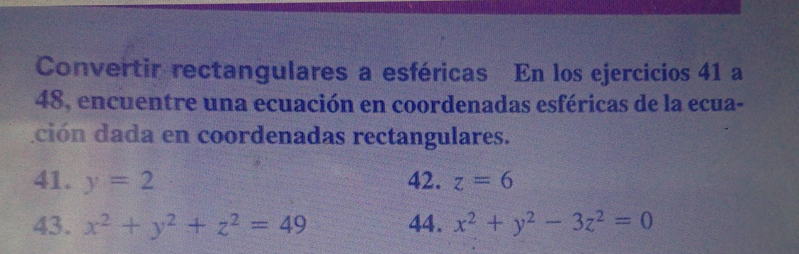 Convertir rectangulares a esféricas En los ejercicios 41 a 
48, encuentre una ecuación en coordenadas esféricas de la ecua- 
ción dada en coordenadas rectangulares. 
41. y=2 42. z=6
43. x^2+y^2+z^2=49 44, x^2+y^2-3z^2=0