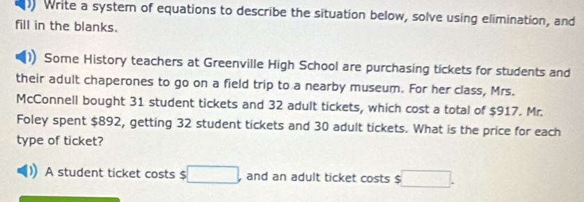 Write a system of equations to describe the situation below, solve using elimination, and 
fill in the blanks. 
Some History teachers at Greenville High School are purchasing tickets for students and 
their adult chaperones to go on a field trip to a nearby museum. For her class, Mrs. 
McConnell bought 31 student tickets and 32 adult tickets, which cost a total of $917. Mr. 
Foley spent $892, getting 32 student tickets and 30 adult tickets. What is the price for each 
type of ticket? 
A student ticket costs $ (□)° and an adult ticket costs $ □.