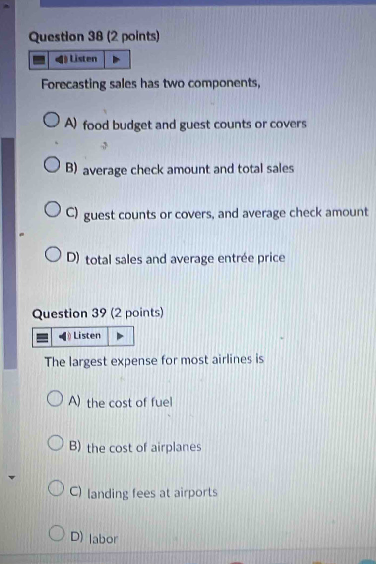 ) Listen
Forecasting sales has two components,
A) food budget and guest counts or covers
B) average check amount and total sales
C) guest counts or covers, and average check amount
D) total sales and average entrée price
Question 39 (2 points)
Listen
The largest expense for most airlines is
A) the cost of fuel
B) the cost of airplanes
C) landing fees at airports
D) labor