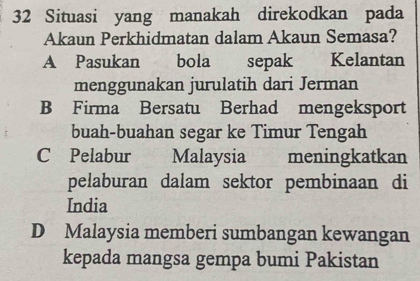 Situasi yang manakah direkodkan pada
Akaun Perkhidmatan dalam Akaun Semasa?
A Pasukan . bola sepak Kelantan
menggunakan jurulatih dari Jerman
B Firma Bersatu Berhad mengeksport
buah-buahan segar ke Timur Tengah
C Pelabur Malaysia meningkatkan
pelaburan dalam sektor pembinaan di
India
D Malaysia memberi sumbangan kewangan
kepada mangsa gempa bumi Pakistan