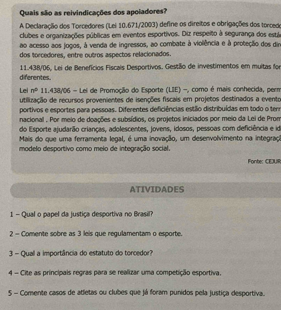 Quais são as reivindicações dos apoiadores? 
A Declaração dos Torcedores (Lei 10.671/2003) define os direitos e obrigações dos torcedo 
clubes e organizações públicas em eventos esportivos. Diz respeito à segurança dos estáe 
ao acesso aos jogos, à venda de ingressos, ao combate à violência e à proteção dos dir 
dos torcedores, entre outros aspectos relacionados.
11.438/06, Lei de Benefícios Fiscais Desportivos. Gestão de investimentos em muitas for 
diferentes. 
Lei n^0 11.438/06 - Lei de Promoção do Esporte (LIE) -, como é mais conhecida, perm 
utilização de recursos provenientes de isenções fiscais em projetos destinados a evento 
portivos e esportes para pessoas. Diferentes deficiências estão distribuídas em todo o terr 
nacional . Por meio de doações e subsídios, os projetos iniciados por meio da Lei de Prom 
do Esporte ajudarão crianças, adolescentes, jovens, idosos, pessoas com deficiência e id 
Mais do que uma ferramenta legal, é uma inovação, um desenvolvimento na integraçã 
modelo desportivo como meio de integração social. 
Fonte: CEJUR 
ATIVIDADES 
1 - Qual o papel da justiça desportiva no Brasil? 
2 - Comente sobre as 3 leis que regulamentam o esporte. 
3 - Qual a importância do estatuto do torcedor? 
4 - Cite as principais regras para se realizar uma competição esportiva. 
5 - Comente casos de atletas ou clubes que já foram punidos pela justiça desportiva.