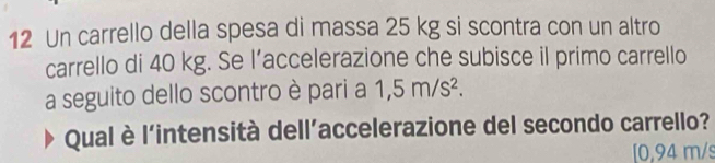 Un carrello della spesa di massa 25 kg si scontra con un altro 
carrello di 40 kg. Se l’accelerazione che subisce il primo carrello 
a seguito dello scontro è pari a 1,5m/s^2. 
Qual è l'intensità dell'accelerazione del secondo carrello? 
[ 0,94 m/s