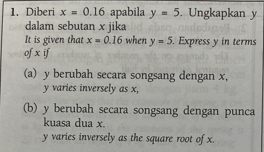 Diberi x=0.16 apabila y=5. Ungkapkan y
dalam sebutan x jika 
It is given that x=0.16 when y=5. Express y in terms 
of x if 
(a) y berubah secara songsang dengan x,
y varies inversely as x, 
(b) y berubah secara songsang dengan punca 
kuasa dua x.
y varies inversely as the square root of x.