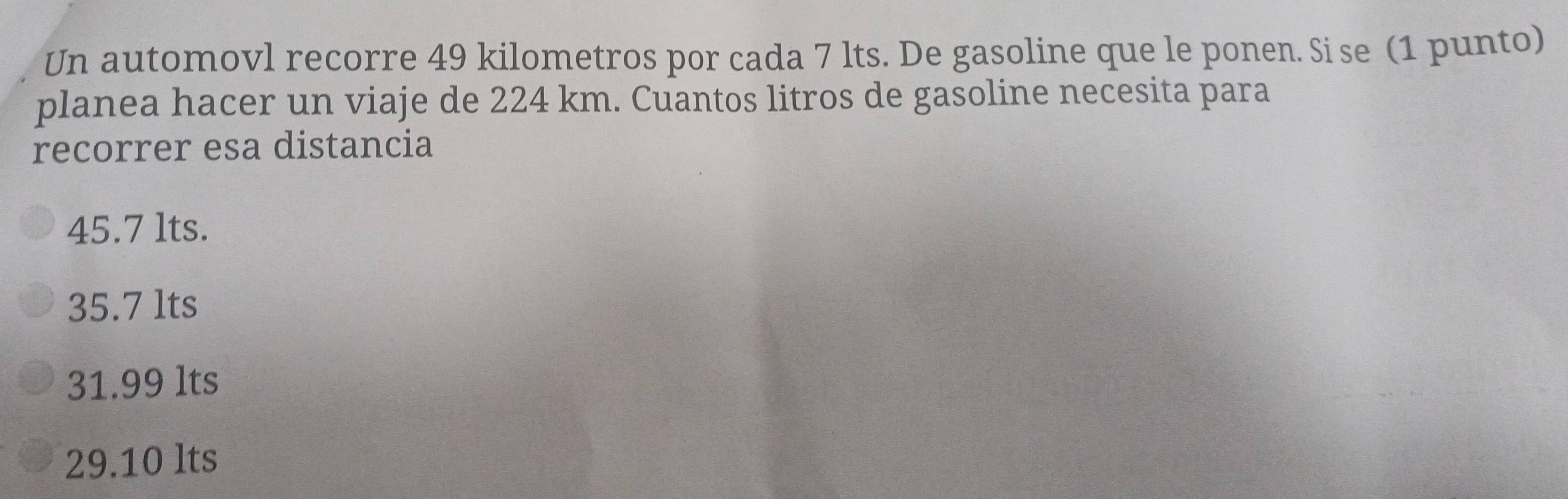 Un automovl recorre 49 kilometros por cada 7 lts. De gasoline que le ponen. Si se (1 punto)
planea hacer un viaje de 224 km. Cuantos litros de gasoline necesita para
recorrer esa distancia
45.7 lts.
35.7 lts
31.99 lts
29.10 lts