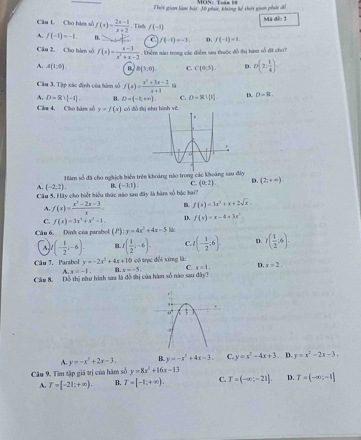 MON: Toán 10
Thời gian làm bài: 30 phút, không kế thời gian phát để
Mã đề: 2
Câu 1. Cho hàm số f(x)= (2x-1)/x+2 . Tính f(-1)
A. f(-1)=-1. B. C. f(-1)=-3. D. f(-1)=1.
Câu 2. Cho hàm số f(x)= (x-3)/x^2+x-2 . Điểm nào trong các điểm sau thuộc đồ thị hàm số đã cho?
A. A(1:0).
B. B(3;0). C. C(0;5). D. D(2; 1/4 ).
Câu 3. Tập xác định của hàm số f(x)= (x^2+3x-2)/x+1  là
A. D=Rvee  -1 . B. D=(-1;+∈fty ). C. D=Rvee  1 . D. D=R.
Câu 4. Cho hàm số y=f(x) có đồ thị như hình vẽ.
Hàm số đã cho nghịch biến trên khoảng nào trong các khoảng sau đây
A. (-2;2). B. (-3;1). C. (0;2). D. (2;+∈fty ).
Câu 5. Hãy cho biết biểu thức nào sau đây là hàm số bậc hai?
A. f(x)= (x^2-2x-3)/x .
B. f(x)=3x^2+x+2sqrt(x).
C. f(x)=3x^3+x^2-1.
D. f(x)=x-4+3x^2.
Câu 6. Đinh của parabol (P):y=4x^2+4x-5 là:
A, I(- 1/2 ;-6). B. ( 1/2 ;-6). C I(- 1/2 ;6). D. I( 1/2 ;6).
Câu 7. Parabol y=-2x^2+4x+10 có trục đối xứng là:
A. x=-1. B. x=-5. C. x=1. D. x=2.
Câu 8. Đồ thị như hình sau là đồ thị của hàm số nào sau đây?
A. y=-x^2+2x-3. B. y=-x^2+4x-3. C. y=x^2-4x+3 D. y=x^2-2x-3.
Câu 9. Tìm tập giá trị của hàm số y=8x^2+16x-13
A. T=[-21;+∈fty ). B. T=[-1;+∈fty ). C. T=(-∈fty ;-21]. D. T=(-∈fty ;-1]