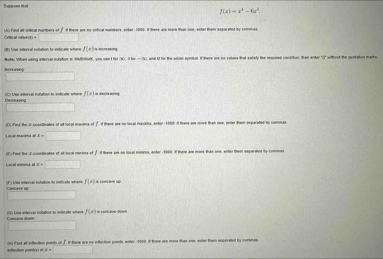 Suppose that
f(x)=x^4-6x^3. 
(A) Find all critical numbers of f If there are no critical numbers, enter -1000. If there are more than one, enter them separated by commas. 
Critical value(s) = 
(B) Use interval nolation to indicale where f(x) is increasing 
Note: When using interval notation in WeBWorK, you use I for ∞, -I for -x , and U for the union symbol. If there are no values that satisfy the required condition, then enter ''()' without the quotation marks 
Increasing 
(C) Use interval notation to indicate where f(x) is decreasing 
Decreasing 
(D) Find the x-coordinates of all local maxima of ∫ if there are no local maxima, enter -1000. If there are more than one, enter them separated by commas 
Local maxima at x=□
(E) Find the z -coordinates of all local minima of ∫. If there are no local minima, enter -1000. If there are more than one, enter them separated by commas. 
Local minima at x=□
(F) Use interval notation to indicale where f(x) is concave up 
Concave up 
(G) Use interval notation to indicate where f(x) is concave down 
Concave down 
(H) Find all inflection points of ∫. If there are no inflection points, enter -1000. If there are more than one, enter them separated by commas 
Inflection point(s) at x=□