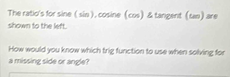 The ratio's for sine (sin), cosine (cos) & tangent (tan) are 
shown to the left. 
How would you know which trig function to use when solving for 
a missing side or angle?