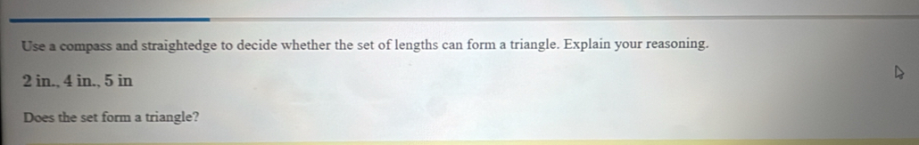 Use a compass and straightedge to decide whether the set of lengths can form a triangle. Explain your reasoning.
2 in., 4 in., 5 in
Does the set form a triangle?