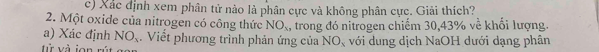 Xác định xem phân tử nào là phân cực và không phân cực. Giải thích? 
2. Một oxide của nitrogen có công thức NO_x , trong đó nitrogen chiếm 30, 43% về khối lượng. 
a) Xác định NO_x. Viết phương trình phản ứng của NO_x với dung dịch NaOH dưới dạng phân 
tử và jon rút ga