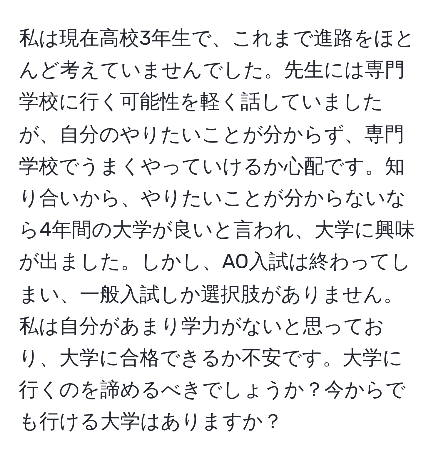 私は現在高校3年生で、これまで進路をほとんど考えていませんでした。先生には専門学校に行く可能性を軽く話していましたが、自分のやりたいことが分からず、専門学校でうまくやっていけるか心配です。知り合いから、やりたいことが分からないなら4年間の大学が良いと言われ、大学に興味が出ました。しかし、AO入試は終わってしまい、一般入試しか選択肢がありません。私は自分があまり学力がないと思っており、大学に合格できるか不安です。大学に行くのを諦めるべきでしょうか？今からでも行ける大学はありますか？