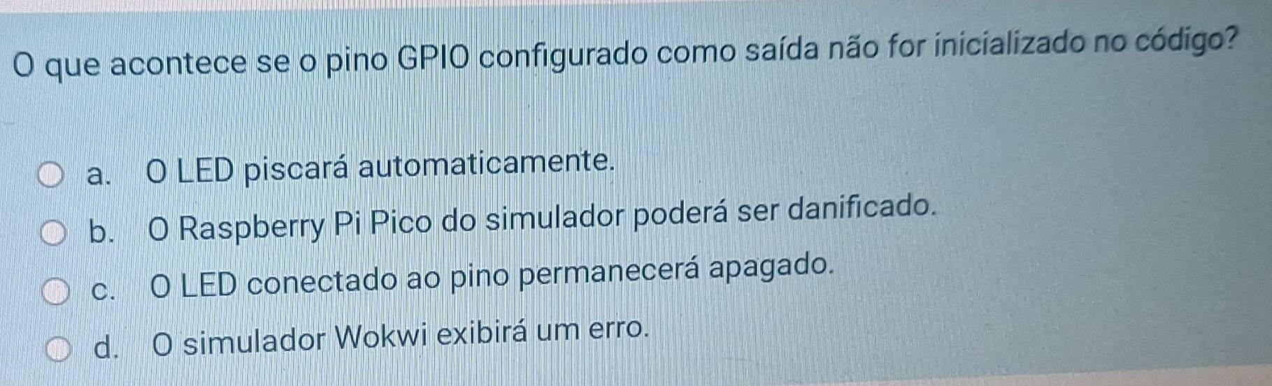 que acontece se o pino GPIO configurado como saída não for inicializado no código?
a. O LED piscará automaticamente.
b. O Raspberry Pi Pico do simulador poderá ser danificado.
c. O LED conectado ao pino permanecerá apagado.
d. O simulador Wokwi exibirá um erro.