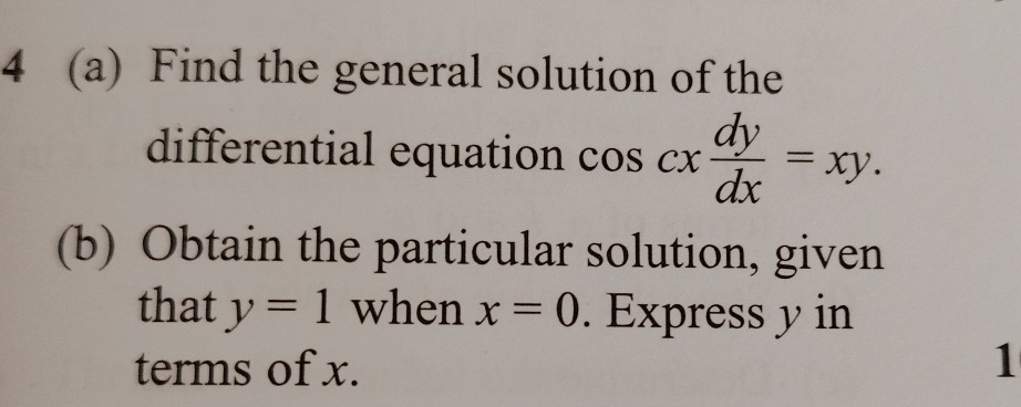 4 (a) Find the general solution of the
differential equation cos cx dy/dx =xy. 
(b) Obtain the particular solution, given
that y=1 when x=0. Express y in
terms of x. 1