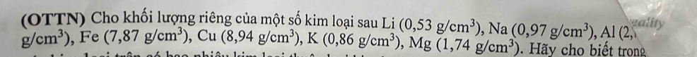 (OTTN) Cho khối lượng riêng của một số kim loại sau Li
g/cm^3),.F e (7,87g/cm^3), Cu(8,94g/cm^3), K(0,86g/cm^3), Mg(1,74g/cm^3) (0,53g/cm^3), Na(0,97g/cm^3), Al(2, gality 
Hãy cho biết trong