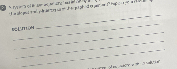 A system of linear equations has infinitely m 
the slopes and y-intercepts of the graphed equations? Explain your reasl 
_ 
_ 
SOLUTION 
_ 
_ 
_ 
nistem of equations with no solution.