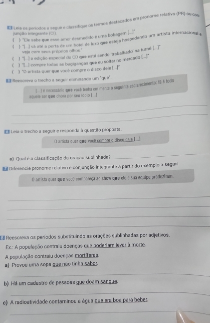  Leia os períodos a seguir e classifique os termos destacados em pronome relativo (PR) ou con
junção integrante (Cl).
( ) ''Ele sabe que esse amor desmedido é uma bobagem (...]''
( ) [. va até a porta de um hotel de luxo que esteja hospedando um artista internacional 
veja com seus próprios olhos.'
( ) "[.) a edição especial do CD que está sendo 'trabalhado' na turné (...'"
( ) "([... ) compre todas as bugigangas que eu soltar no mercado (...)]"
( ) ''O artista quer que você compre o disco dele [...''
 Reescreva o trecho a seguir eliminando um "que".
[) é necessário que você tenha em mente o seguinte esclarecimento: fã é todo
aquele ser que chora por seu ídolo [...]
_
_
E Leia o trecho a seguir e responda à questão proposta.
O artista quer que você compre o disco dele I...)
a) Qual é a classificação da oração sublinhada?
_
Diferencie pronome relativo e conjunção integrante a partir do exemplo a seguir.
O artista quer que você compareça ao show que ele e sua equipe produziram.
_
_
_
_
Reescreva os períodos substituindo as orações sublinhadas por adjetivos.
Ex.: A população contraiu doenças que poderiam levar à morte.
A população contraiu doenças mortíferas
a) Provou uma sopa que não tinha sabor.
_
b) Há um cadastro de pessoas que doam sangue.
_
c) A radioatividade contaminou a água que era boa para beber.
_