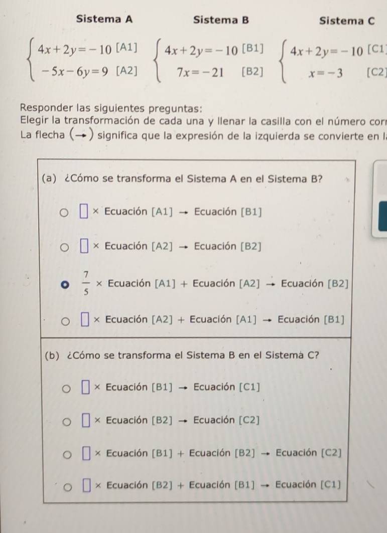 Sistema A Sistema B Sistema C
[C1
beginarrayl 4x+2y=-10[A1] -5x-6y=9[A2]endarray. beginarrayl 4x+2y=-10 7x=-21endarray. [ beginarrayr [B1 [B2endarray beginarrayl 4x+2y=-10 x=-3endarray. [C2]
Responder las siguientes preguntas:
Elegir la transformación de cada una y llenar la casilla con el número corr
La flecha (→  ) significa que la expresión de la izquierda se convierte en la