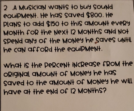 2 .A MusiciaN WaNtS to buy souNd 
equiPMeNt. He has saved $800. He 
PLaNS to add $150 to this aMouNt eveRy
MONth foR the Next 12 MoNthS aNd Not 
SpeNd any of the MoNey he saves until. 
he caN affoRd the equiPMeNt. 
What iS the PeRceNt iNcRease fROM the 
oRigiNal aMount of MoNey he has 
Saved to the aMouNt of MoNey he will. 
have at the eNd of 12 MoNthS?