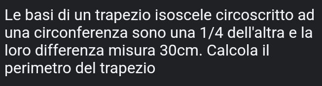 Le basi di un trapezio isoscele circoscritto ad 
una circonferenza sono una 1/4 dell'altra e la 
loro differenza misura 30cm. Calcola il 
perimetro del trapezio