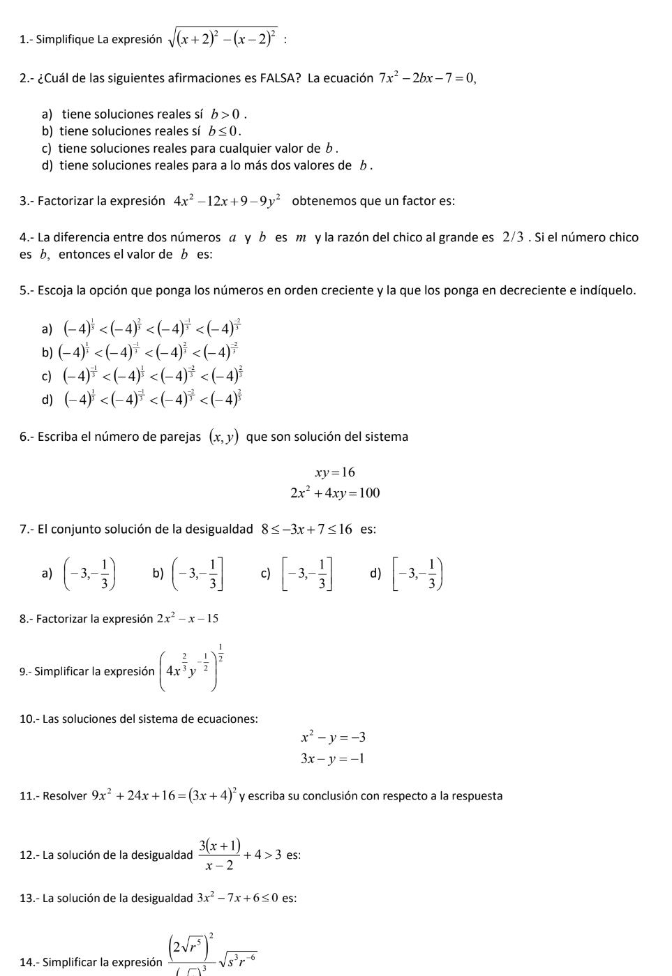 1.- Simplifique La expresión sqrt((x+2)^2)-(x-2)^2:
2.- ¿Cuál de las siguientes afirmaciones es FALSA? La ecuación 7x^2-2bx-7=0,
a) tiene soluciones reales sí b>0.
b) tiene soluciones reales sí b≤ 0.
c) tiene soluciones reales para cualquier valor de b .
d) tiene soluciones reales para a lo más dos valores de b .
3.- Factorizar la expresión 4x^2-12x+9-9y^2 obtenemos que un factor es:
4.- La diferencia entre dos números α γ b es m y la razón del chico al grande es 2/3 . Si el número chico
es b, entonces el valor de b es:
5.- Escoja la opción que ponga los números en orden creciente y la que los ponga en decreciente e indíquelo.
a) (-4)^ 1/3 
b) (-4)^ 1/3 
c) (-4)^ (-1)/3 
d) (-4)^ 1/3 
6.- Escriba el número de parejas (x,y) que son solución del sistema
xy=16
2x^2+4xy=100
7.- El conjunto solución de la desigualdad 8≤ -3x+7≤ 16 es:
a) (-3,- 1/3 ) b) (-3,- 1/3 ] c) [-3,- 1/3 ] d) [-3,- 1/3 )
8.- Factorizar la expresión 2x^2-x-15
9.- Simplificar la expresión (4x^(frac 2)3y^(-frac 1)2)^ 1/2 
10.- Las soluciones del sistema de ecuaciones:
x^2-y=-3
3x-y=-1
11.- Resolver 9x^2+24x+16=(3x+4)^2 y escriba su conclusión con respecto a la respuesta
12.- La solución de la desigualdad  (3(x+1))/x-2 +4>3 es:
13.- La solución de la desigualdad 3x^2-7x+6≤ 0 es:
14.- Simplificar la expresión frac (2sqrt(r^5))^2(r)^3sqrt(s^3r^(-6))