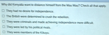 Why did Kanyatta want to distance himself rom the Nau Mau? Check all that apgly.
They had no desire for indegendence.
The Briish were defermined to cush the rebellion.
They were criminals and made achieving indegendence more difficult;
They were led by his political rials.
They were members of the Kikuya.