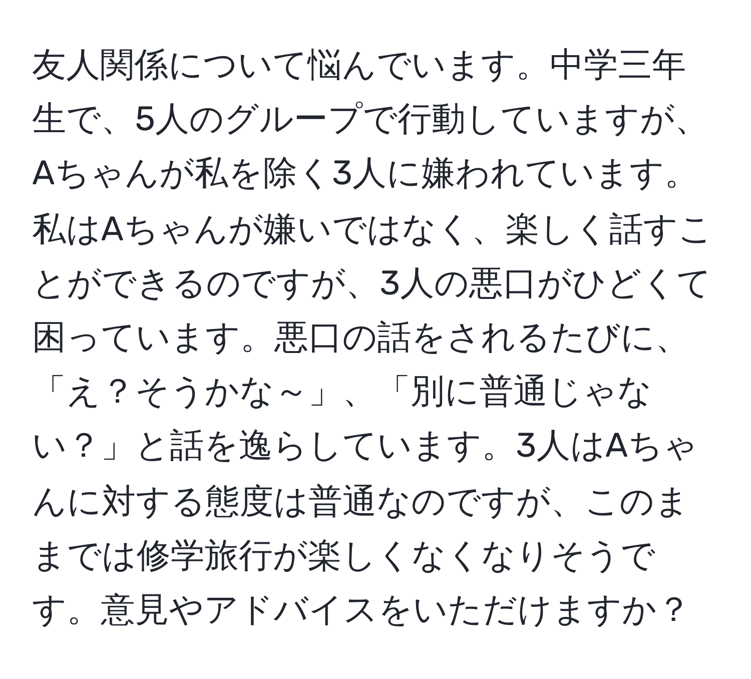 友人関係について悩んでいます。中学三年生で、5人のグループで行動していますが、Aちゃんが私を除く3人に嫌われています。私はAちゃんが嫌いではなく、楽しく話すことができるのですが、3人の悪口がひどくて困っています。悪口の話をされるたびに、「え？そうかな～」、「別に普通じゃない？」と話を逸らしています。3人はAちゃんに対する態度は普通なのですが、このままでは修学旅行が楽しくなくなりそうです。意見やアドバイスをいただけますか？