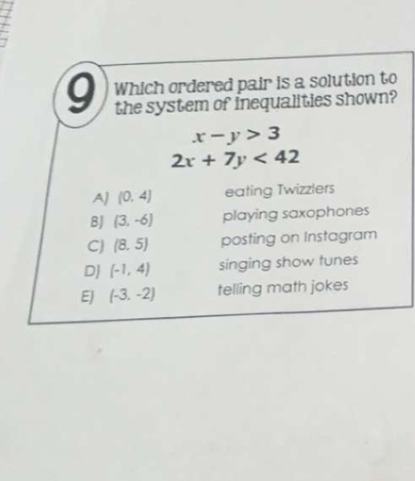 Which ordered pair is a solution to
the system of inequalities shown?
x-y>3
2x+7y<42</tex>
AJ (0,4) eating Twizzlers
8J (3,-6) playing saxophones
C) (8,5) posting on Instagram
DJ (-1,4) singing show tunes
EJ (-3,-2) telling math jokes