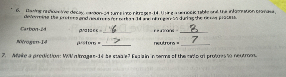 During radioactive decay, carbon- 14 turns into nitrogen- 14. Using a periodic table and the information provided, 
determine the protons and neutrons for carbon- 14 and nitrogen- 14 during the decay process. 
Carbon-14 protons = _ neutrons =_ 
Nitrogen-14 protons = _neutrons =_ 
7. Make a prediction: Will nitrogen- 14 be stable? Explain in terms of the ratio of protons to neutrons.