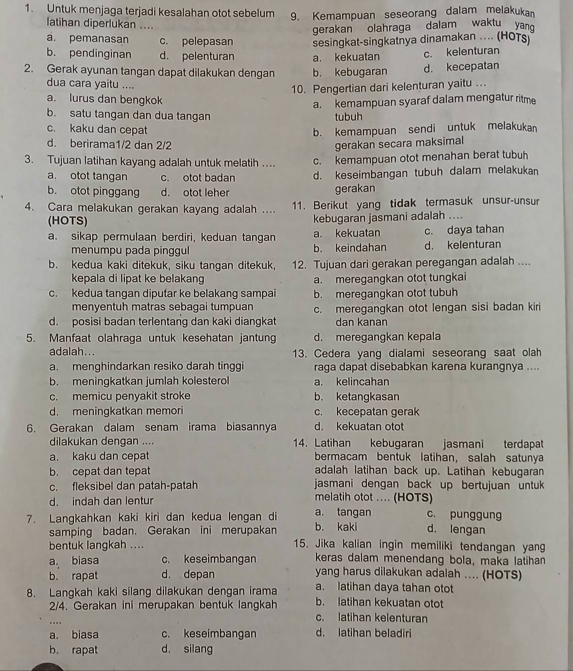 Untuk menjaga terjadi kesalahan otot sebelum 9. Kemampuan seseorang dalam melakukan
latihan diperlukan …..
gerakan olahraga dalam waktu yang
a. pemanasan c. pelepasan sesingkat-singkatnya dinamakan .... (HOTS)
b. pendinginan d. pelenturan a. kekuatan c. kelenturan
2. Gerak ayunan tangan dapat dilakukan dengan b. kebugaran d. kecepatan
dua cara yaitu ....
10. Pengertian dari kelenturan yaitu ...
a. lurus dan bengkok
a. kemampuan syaraf dalam mengatur ritme
b. satu tangan dan dua tangan tubuh
c. kaku dan cepat b. kemampuan sendi untuk melakukan
d. berirama1/2 dan 2/2 gerakan secara maksimal
3. Tujuan latihan kayang adalah untuk melatih ... c. kemampuan otot menahan berat tubuh
a. otot tangan c. otot badan d. keseimbangan tubuh dalam melakukan
b. otot pinggang d. otot leher gerakan
4. Cara melakukan gerakan kayang adalah .... 11. Berikut yang tidak termasuk unsur-unsur
(HOTS)
kebugaran jasmani adalah ....
a. sikap permulaan berdiri, keduan tangan a. kekuatan c. daya tahan
menumpu pada pinggul b. keindahan d. kelenturan
b. kedua kaki ditekuk, siku tangan ditekuk, 12. Tujuan dari gerakan peregangan adalah ....
kepala di lipat ke belakang a. meregangkan otot tungkai
c. kedua tangan diputar ke belakang sampai b. meregangkan otot tubuh
menyentuh matras sebagai tumpuan
c. meregangkan otot lengan sisi badan kiri
d. posisi badan terlentang dan kaki diangkat dan kanan
5. Manfaat olahraga untuk kesehatan jantun d. meregangkan kepala
adalah... 13. Cedera yang dialami seseorang saat olah
a. menghindarkan resiko darah tinggi raga dapat disebabkan karena kurangnya ....
b. meningkatkan jumlah kolesterol a. kelincahan
c. memicu penyakit stroke b. ketangkasan
d. meningkatkan memori c. kecepatan gerak
6. Gerakan dalam senam irama biasannya d. kekuatan otot
dilakukan dengan .... 14. Latihan kebugaran jasmani terdapat
a. kaku dan cepat bermacam bentuk latihan， salah satunya
b. cepat dan tepat adalah latihan back up. Latihan kebugaran
c. fleksibel dan patah-patah jasmani dengan back up bertujuan untu 
d. indah dan lentur
melatih otot .. (HOTS)
7. Langkahkan kaki kiri dan kedua lengan di a. tangan c. punggun
samping badan. Gerakan ini merupakan b. kaki d. lengan
bentuk langkah .... 15. Jika kalian ingin memiliki tendangan yang
a. biasa c. keseimbangan keras dalam menendang bola, maka latihan
b. rapat d. depan yang harus dilakukan adalah .... (HOTS)
8. Langkah kaki silang dilakukan dengan irama a. latihan daya tahan otot
2/4. Gerakan ini merupakan bentuk langkah b. latihan kekuatan otot
....
c. latihan kelenturan
a. biasa c. keseimbangan d. latihan beladiri
b. rapat d. silang