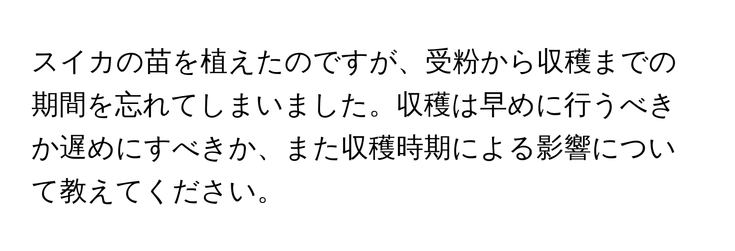 スイカの苗を植えたのですが、受粉から収穫までの期間を忘れてしまいました。収穫は早めに行うべきか遅めにすべきか、また収穫時期による影響について教えてください。