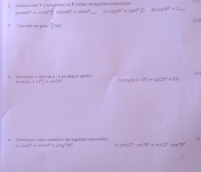Assinale com V (verdadeiras) ou F (falsas) as seguintes proposições: (2,0)
a). sen60°=cos 30°± b)cos 60°=sen 60°_  _ c) cot g45°=tg45° _ d) cot g90°=1 _
(2,0)
2. Converte em grau:  2π /3  rad
(4,0
3. Determine o valor de x ( é um ângulo agudo): 
a) sen (x+10°)=cos 20°
b) cot g(x+10^0)=tg(20^0+2x)
4. Determine o valor numérico das seguintes expressões: (4, 
a) cos 60°+sen 30°+cot g^230° b) sen 12°· cos 78°+cos 12°· sen 78°