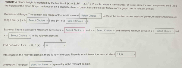 HEIGHT A plant's height is modeled by the function f(x)=1.5x^3-20x^2+85x-84 , where x is the number of weeks since the seed was planted and f(x) is 
the height of the plant. Graph the function on a separate sheet of paper. Describe the key features of the graph over its relevant domain. 
Domain and Range: The domain and range of the function are all Select Choice Because the function models weeks of growth, the relevant domain and 
range are  x|x≥ Select Choice  and (y| y z Select Choice √ ) 
Extrema: There is a relative maximum between x= Select Choice and x= Select Choice and a relative minimum between : x= Select Choice √ and
x= Select Choice in the relevant domain. 
End Behavior: Asxto ∈fty ,f(x) ∞ 
Intercepts: In the relevant domain, there is no y-intercept. There is an x-intercept, or zero, at about 14.0
Symmetry: The graph does not have symmetry in the relevant domain.