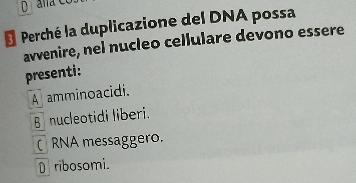 Perché la duplicazione del DNA possa
avvenire, nel nucleo cellulare devono essere
presenti:
A amminoacidi.
B nucleotidi liberi.
RNA messaggero.
Dribosomi.