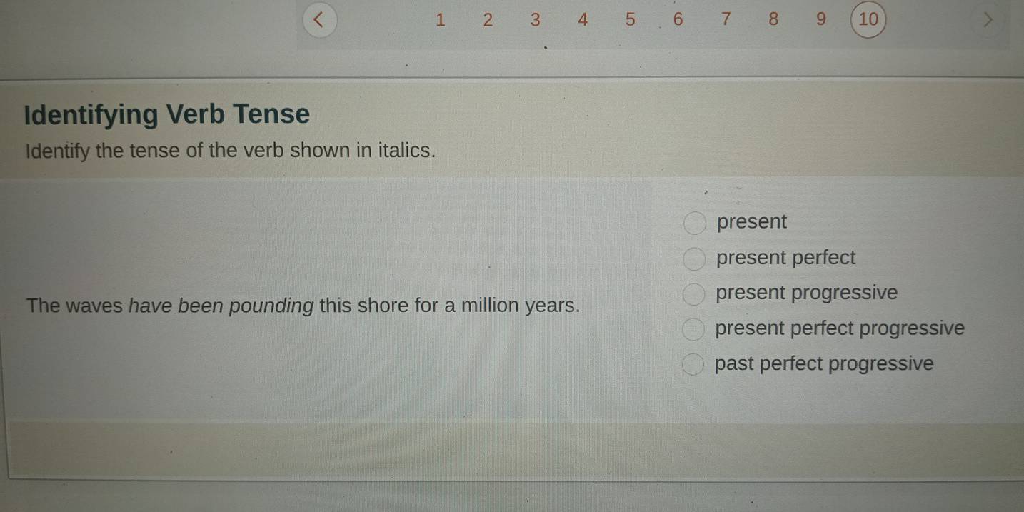 <
<tex>1 2 3 4 5 6 7 8 9 10
Identifying Verb Tense
Identify the tense of the verb shown in italics.
present
present perfect
present progressive
The waves have been pounding this shore for a million years.
present perfect progressive
past perfect progressive