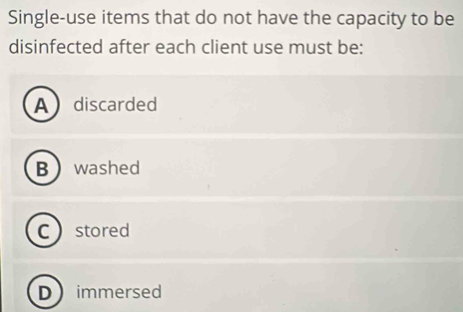 Single-use items that do not have the capacity to be
disinfected after each client use must be:
Adiscarded
Bwashed
C stored
immersed