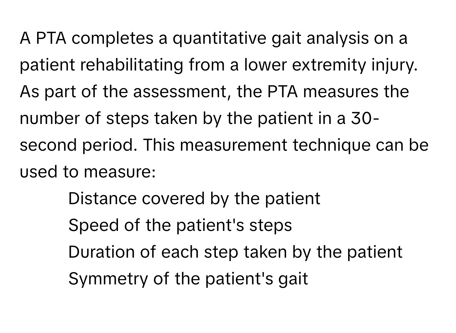 A PTA completes a quantitative gait analysis on a patient rehabilitating from a lower extremity injury. As part of the assessment, the PTA measures the number of steps taken by the patient in a 30-second period. This measurement technique can be used to measure:

1) Distance covered by the patient 
2) Speed of the patient's steps 
3) Duration of each step taken by the patient 
4) Symmetry of the patient's gait