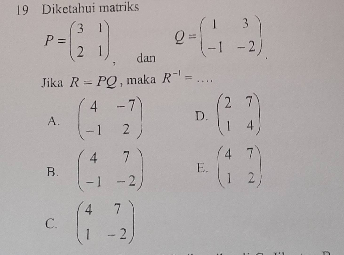 Diketahui matriks
P=beginpmatrix 3&1 2&1endpmatrix
， dan
Q=beginpmatrix 1&3 -1&-2endpmatrix
Jika R=PQ , maka R^(-1)=... _
A. beginpmatrix 4&-7 -1&2endpmatrix
D. beginpmatrix 2&7 1&4endpmatrix
B. beginpmatrix 4&7 -1&-2endpmatrix E. beginpmatrix 4&7 1&2endpmatrix
C. beginpmatrix 4&7 1&-2endpmatrix