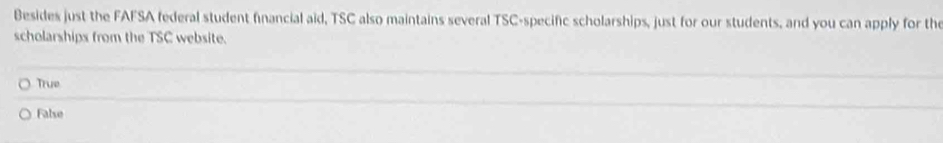 Besides just the FAFSA federal student financial aid, TSC also maintains several TSC-specific scholarships, just for our students, and you can apply for the
scholarships from the TSC website.
True
False