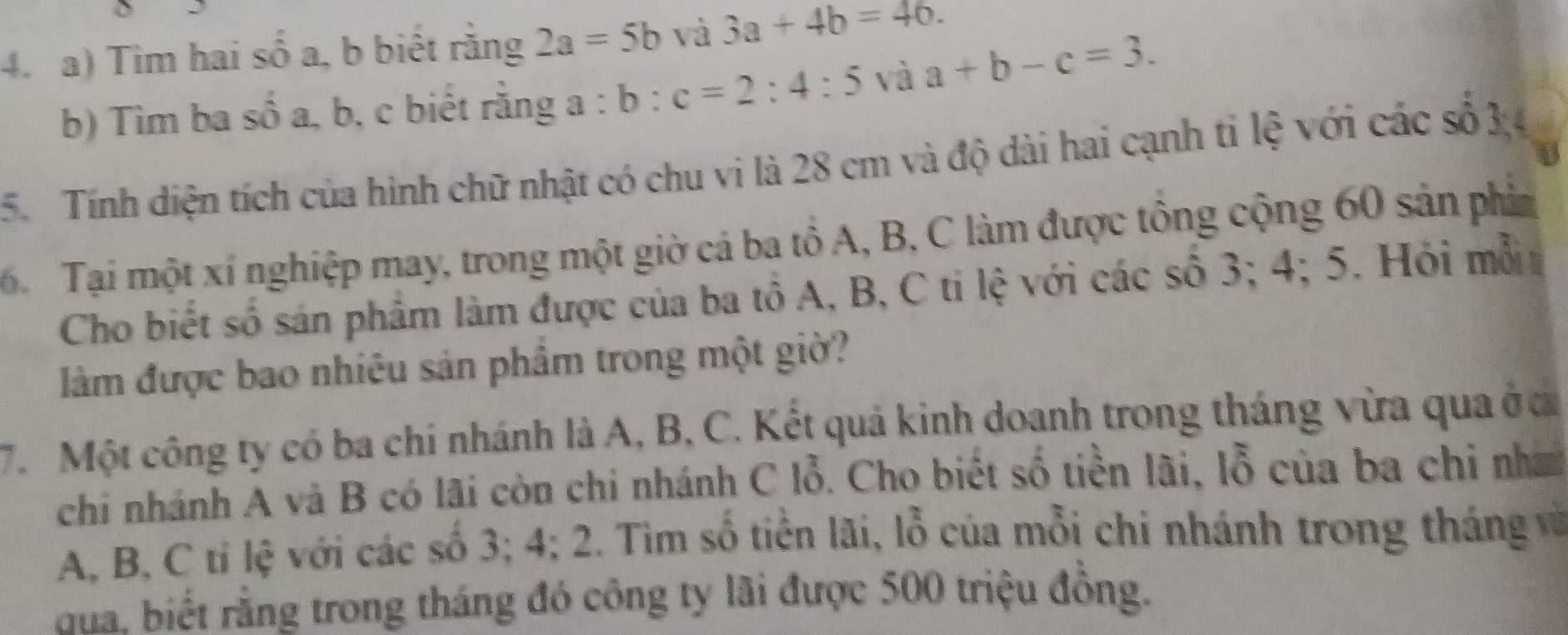 Tim hai số a, b biết rằng 2a=5b và 3a+4b=46. 
b) Tìm ba số a, b, c biết rằng a:b:c=2:4:5 và a+b-c=3. 
5. Tính diện tích của hình chữ nhật có chu vi là 28 cm và độ dài hai cạnh tỉ lệ với các số 3
6 Tại một xí nghiệp may, trong một giờ cả ba tô A, B, C làm được tông cộng 60 sản phin 
Cho biết số sản phẩm làm được của ba tổ A, B, C ti lệ với các số 3; 4; 5. Hỏi mỗ 
làm được bao nhiêu sản phẩm trong một giờ? 
7. Một công ty có ba chí nhánh là A, B, C. Kết quả kinh doanh trong tháng vừa qua ở ca 
chi nhánh A và B có lãi còn chi nhánh C lỗ. Cho biết số tiền lãi, lỗ của ba chi nh
A, B, C tỉ lệ với các số 3; 4; 2. Tìm số tiền lãi, lỗ của mỗi chi nhánh trong tháng và 
đua. biết rằng trong tháng đó công ty lãi được 500 triệu đồng.