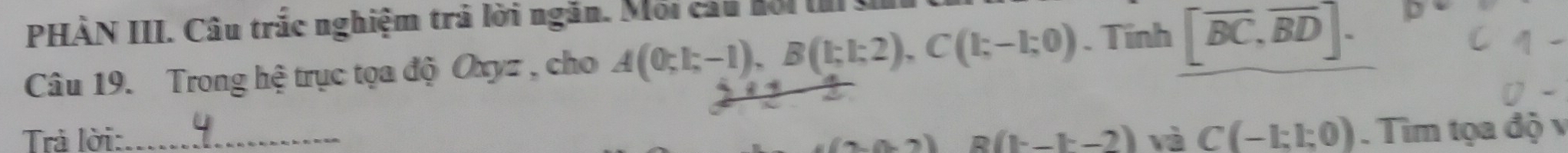 PHÀN III. Câu trắc nghiệm trả lời ngắn. Mối cấu hội ts 
Câu 19. Trong hệ trục tọa độ Oxyz , cho A(0;1;-1), B(1;1;2), C(1;-1;0). Tinh [overline BC,overline BD]. 
Trả lời:_ (1-1-2) và C(-1:1:0). Tìm tọa độ v