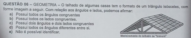 GEOMETRIA - O telhado de algumas casas tem o formato de um triângulo isósceles, com
forme imagem a seguir. Com relação aos ângulos e lados, podemos afirmar:
a) Possui todos os ângulos congruentes
b) Possui todos os lados congruentes.
c) Possui dois ângulos e dois lados congruentes
d) Possui todos os ângulos diferentes entre si.
e) Não é possível identificar. Madeiramento do telhado ou "tesoura"