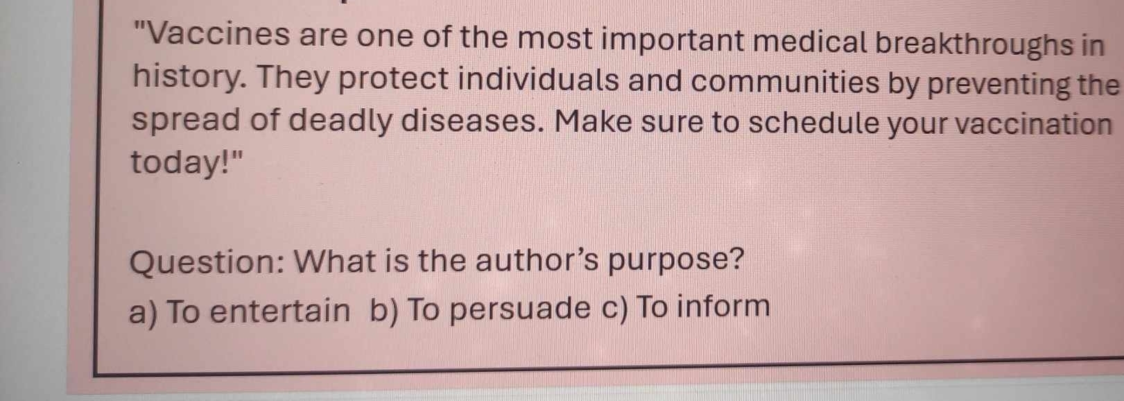 "Vaccines are one of the most important medical breakthroughs in
history. They protect individuals and communities by preventing the
spread of deadly diseases. Make sure to schedule your vaccination
today!"
Question: What is the author’s purpose?
a) To entertain b) To persuade c) To inform