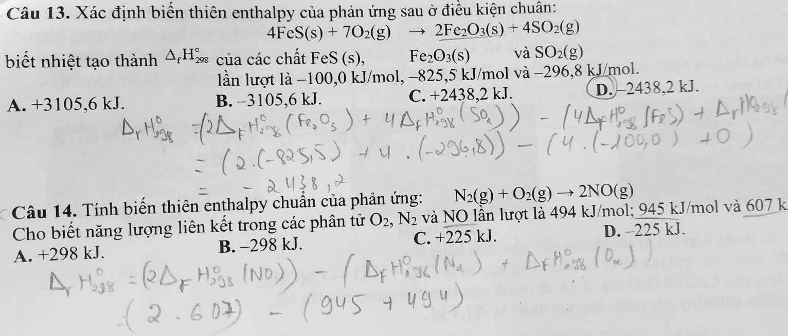 Xác định biến thiên enthalpy của phản ứng sau ở điều kiện chuân:
4FeS(s)+7O_2(g)to 2Fe_2O_3(s)+4SO_2(g)
biết nhiệt tạo thành △ _fH_(298)° của các chất FeS (s), Fe_2O_3(s) vaSO_2(g)
lần lượt là −100, 0 kJ/mol, −825,5 kJ/mol và −296,8 kJ/mol.
A. +3105,6 kJ. B. -3105,6 kJ. C. +2438 3.2kJ. D. -2438,2 kJ.
Câu 14. Tính biến thiên enthalpy chuẩn của phản ứng: N_2(g)+O_2(g)to 2NO(g)
Cho biết năng lượng liên kết trong các phân tử O_2, N_2 và NO lần lượt là 494 kJ/mol; 945 kJ/mol và 607 k
A. +298 kJ. B. -298 kJ. C. +225 kJ. D. -225 kJ.