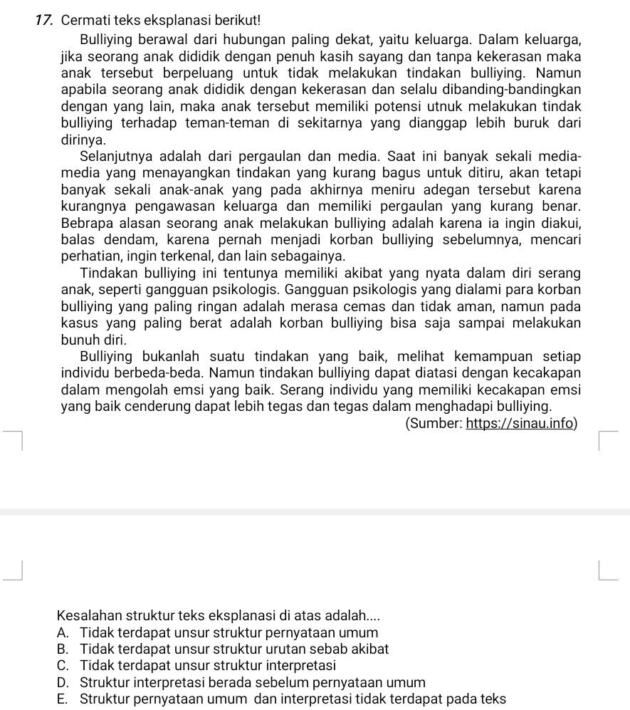 Cermati teks eksplanasi berikut!
Bulliying berawal dari hubungan paling dekat, yaitu keluarga. Dalam keluarga,
jika seorang anak dididik dengan penuh kasih sayang dan tanpa kekerasan maka
anak tersebut berpeluang untuk tidak melakukan tindakan bulliying. Namun
apabila seorang anak dididik dengan kekerasan dan selalu dibanding-bandingkan
dengan yang lain, maka anak tersebut memiliki potensi utnuk melakukan tindak
bulliying terhadap teman-teman di sekitarnya yang dianggap lebih buruk dari
dirinya.
Selanjutnya adalah dari pergaulan dan media. Saat ini banyak sekali media-
media yang menayangkan tindakan yang kurang bagus untuk ditiru, akan tetapi
banyak sekali anak-anak yang pada akhirnya meniru adegan tersebut karena
kurangnya pengawasan keluarga dan memiliki pergaulan yang kurang benar.
Bebrapa alasan seorang anak melakukan bulliying adalah karena ia ingin diakui,
balas dendam, karena pernah menjadi korban bulliying sebelumnya, mencari
perhatian, ingin terkenal, dan lain sebagainya.
Tindakan bulliying ini tentunya memiliki akibat yang nyata dalam diri serang
anak, seperti gangguan psikologis. Gangguan psikologis yang dialami para korban
bulliying yang paling ringan adalah merasa cemas dan tidak aman, namun pada
kasus yang paling berat adalah korban bulliying bisa saja sampai melakukan
bunuh diri.
Bulliying bukanlah suatu tindakan yang baik, melihat kemampuan setiap
individu berbeda-beda. Namun tindakan bulliying dapat diatasi dengan kecakapan
dalam mengolah emsi yang baik. Serang individu yang memiliki kecakapan emsi
yang baik cenderung dapat lebih tegas dan tegas dalam menghadapi bulliying.
(Sumber: https://sinau.info)
Kesalahan struktur teks eksplanasi di atas adalah....
A. Tidak terdapat unsur struktur pernyataan umum
B. Tidak terdapat unsur struktur urutan sebab akibat
C. Tidak terdapat unsur struktur interpretasi
D. Struktur interpretasi berada sebelum pernyataan umum
E. Struktur pernyataan umum dan interpretasi tidak terdapat pada teks